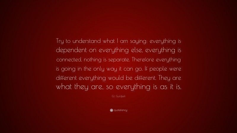 G.I. Gurdjieff Quote: “Try to understand what I am saying: everything is dependent on everything else, everything is connected, nothing is separate. Therefore everything is going in the only way it can go. If people were different everything would be different. They are what they are, so everything is as it is.”
