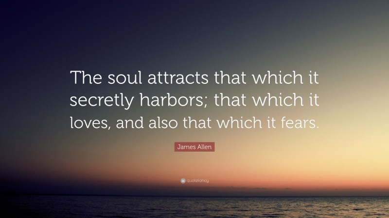 James Allen Quote: “The soul attracts that which it secretly harbors; that which it loves, and also that which it fears.”