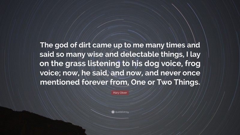 Mary Oliver Quote: “The god of dirt came up to me many times and said so many wise and delectable things, I lay on the grass listening to his dog voice, frog voice; now, he said, and now, and never once mentioned forever from, One or Two Things.”