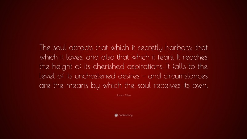 James Allen Quote: “The soul attracts that which it secretly harbors; that which it loves, and also that which it fears. It reaches the height of its cherished aspirations. It falls to the level of its unchastened desires – and circumstances are the means by which the soul receives its own.”