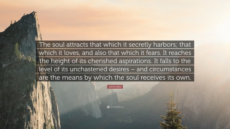 James Allen Quote: “The soul attracts that which it secretly harbors; that which it loves, and also that which it fears. It reaches the height of its cherished aspirations. It falls to the level of its unchastened desires – and circumstances are the means by which the soul receives its own.”