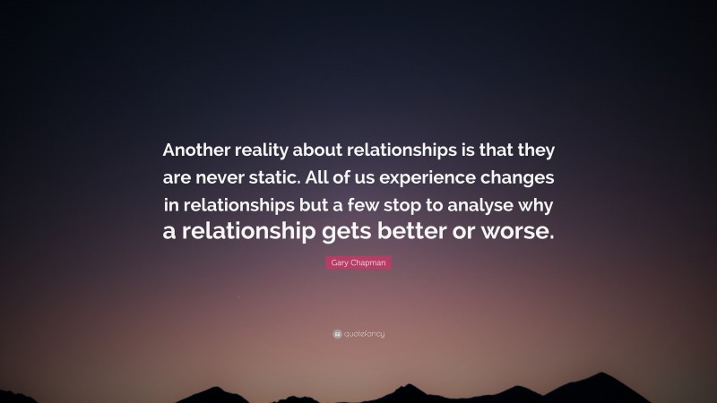 Gary Chapman Quote: “Another reality about relationships is that they are never static. All of us experience changes in relationships but a few stop to analyse why a relationship gets better or worse.”