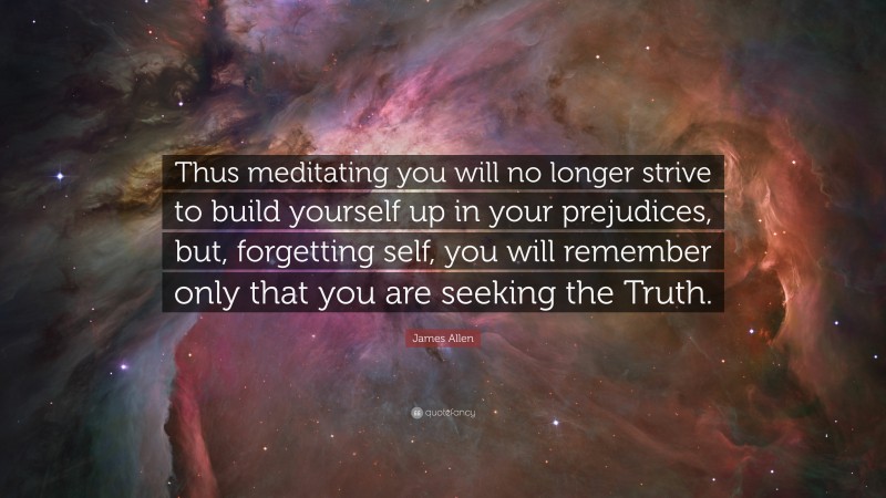 James Allen Quote: “Thus meditating you will no longer strive to build yourself up in your prejudices, but, forgetting self, you will remember only that you are seeking the Truth.”