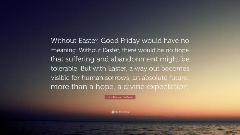 Hans Urs von Balthasar Quote: “Without Easter, Good Friday would have no meaning. Without Easter, there would be no hope that suffering and abandonment might be tolerable. But with Easter, a way out becomes visible for human sorrows, an absolute future: more than a hope, a divine expectation.”