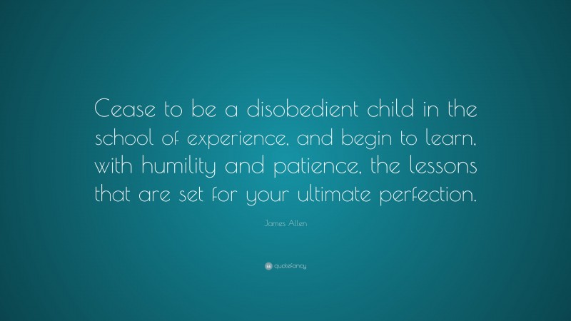 James Allen Quote: “Cease to be a disobedient child in the school of experience, and begin to learn, with humility and patience, the lessons that are set for your ultimate perfection.”