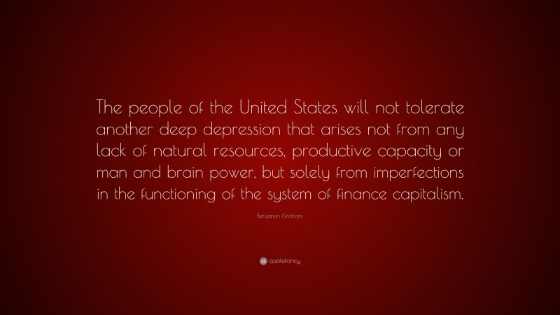 Benjamin Graham Quote: “The people of the United States will not tolerate another deep depression that arises not from any lack of natural resources, productive capacity or man and brain power, but solely from imperfections in the functioning of the system of finance capitalism.”