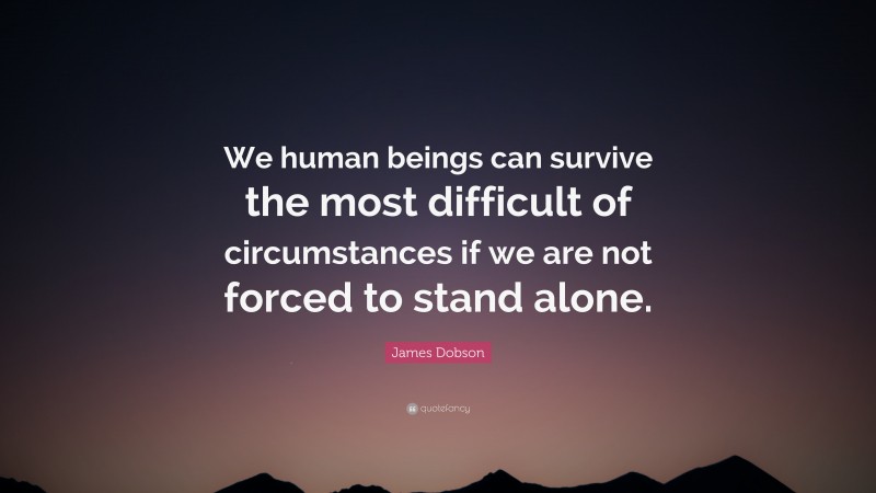 James Dobson Quote: “We human beings can survive the most difficult of circumstances if we are not forced to stand alone.”