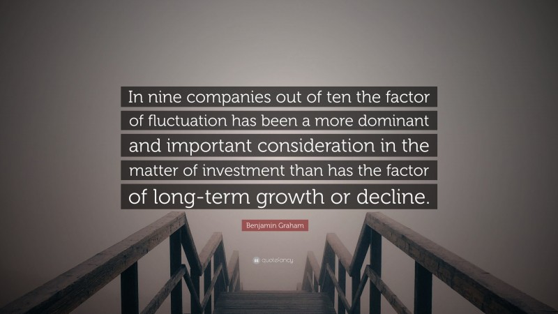 Benjamin Graham Quote: “In nine companies out of ten the factor of fluctuation has been a more dominant and important consideration in the matter of investment than has the factor of long-term growth or decline.”