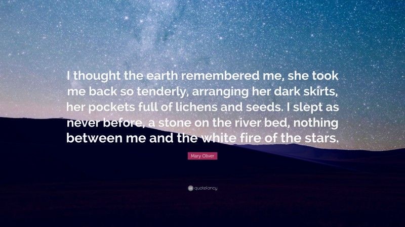 Mary Oliver Quote: “I thought the earth remembered me, she took me back so tenderly, arranging her dark skirts, her pockets full of lichens and seeds. I slept as never before, a stone on the river bed, nothing between me and the white fire of the stars.”