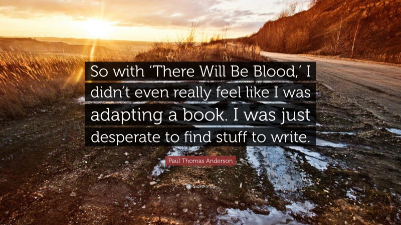 Paul Thomas Anderson Quote: “So with ‘There Will Be Blood,’ I didn’t even really feel like I was adapting a book. I was just desperate to find stuff to write.”