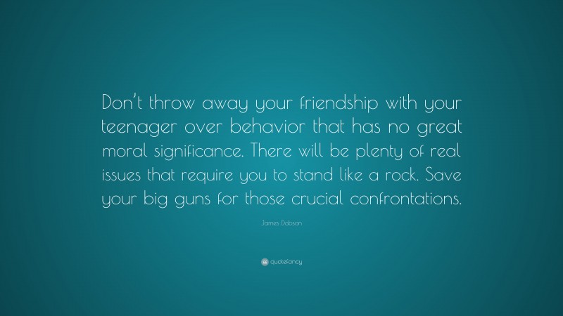 James Dobson Quote: “Don’t throw away your friendship with your teenager over behavior that has no great moral significance. There will be plenty of real issues that require you to stand like a rock. Save your big guns for those crucial confrontations.”