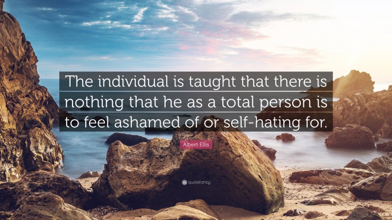 Albert Ellis Quote: “The individual is taught that there is nothing that he as a total person is to feel ashamed of or self-hating for.”
