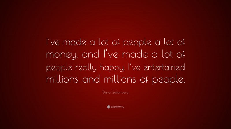 Steve Guttenberg Quote: “I’ve made a lot of people a lot of money, and I’ve made a lot of people really happy. I’ve entertained millions and millions of people.”