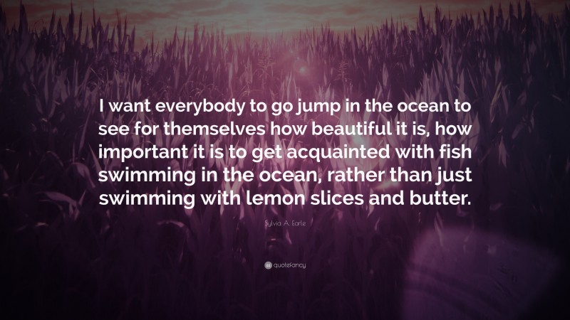 Sylvia A. Earle Quote: “I want everybody to go jump in the ocean to see for themselves how beautiful it is, how important it is to get acquainted with fish swimming in the ocean, rather than just swimming with lemon slices and butter.”