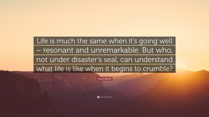 Mary Oliver Quote: “Life is much the same when it’s going well – resonant and unremarkable. But who, not under disaster’s seal, can understand what life is like when it begins to crumble?”