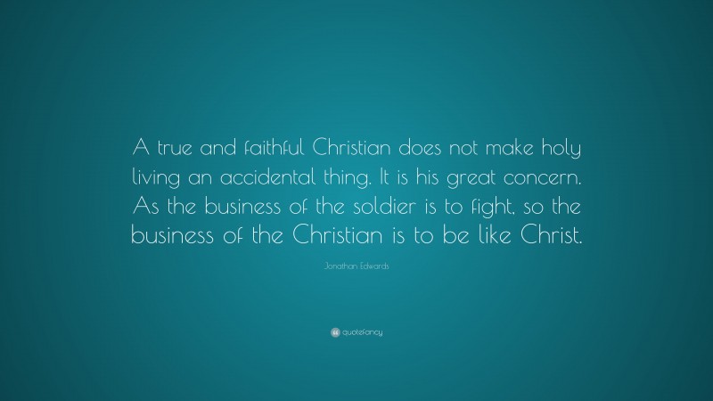 Jonathan Edwards Quote: “A true and faithful Christian does not make holy living an accidental thing. It is his great concern. As the business of the soldier is to fight, so the business of the Christian is to be like Christ.”