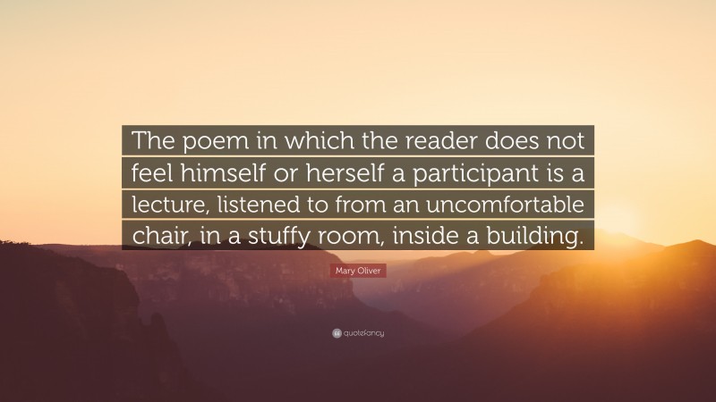 Mary Oliver Quote: “The poem in which the reader does not feel himself or herself a participant is a lecture, listened to from an uncomfortable chair, in a stuffy room, inside a building.”