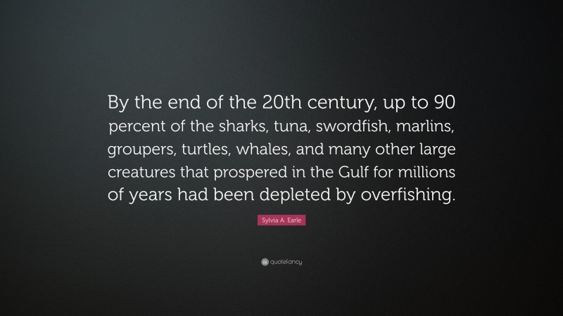 Sylvia A. Earle Quote: “By the end of the 20th century, up to 90 percent of the sharks, tuna, swordfish, marlins, groupers, turtles, whales, and many other large creatures that prospered in the Gulf for millions of years had been depleted by overfishing.”