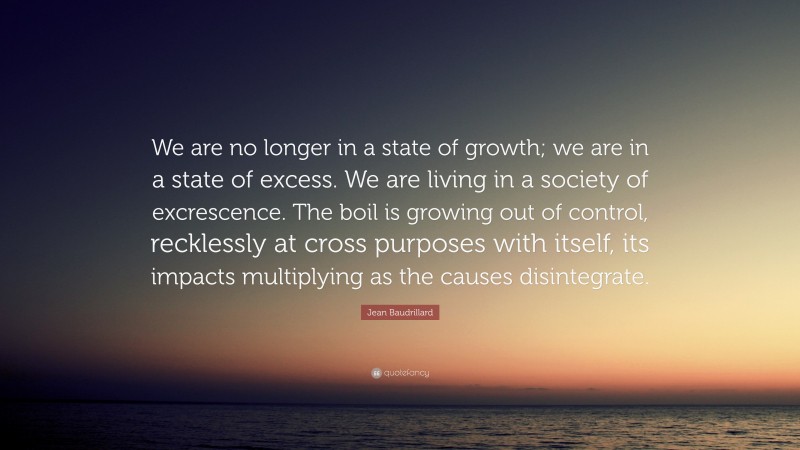 Jean Baudrillard Quote: “We are no longer in a state of growth; we are in a state of excess. We are living in a society of excrescence. The boil is growing out of control, recklessly at cross purposes with itself, its impacts multiplying as the causes disintegrate.”