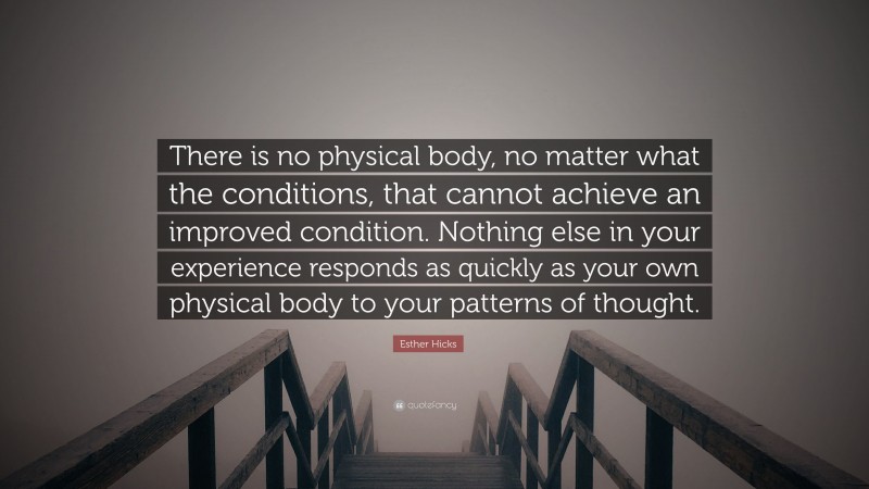 Esther Hicks Quote: “There is no physical body, no matter what the conditions, that cannot achieve an improved condition. Nothing else in your experience responds as quickly as your own physical body to your patterns of thought.”