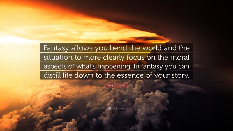 Terry Goodkind Quote: “Fantasy allows you bend the world and the situation to more clearly focus on the moral aspects of what’s happening. In fantasy you can distill life down to the essence of your story.”