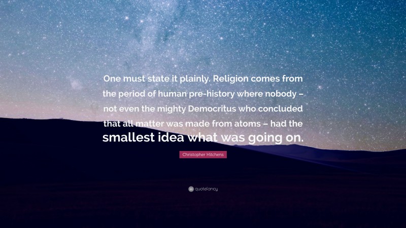 Christopher Hitchens Quote: “One must state it plainly. Religion comes from the period of human pre-history where nobody – not even the mighty Democritus who concluded that all matter was made from atoms – had the smallest idea what was going on.”