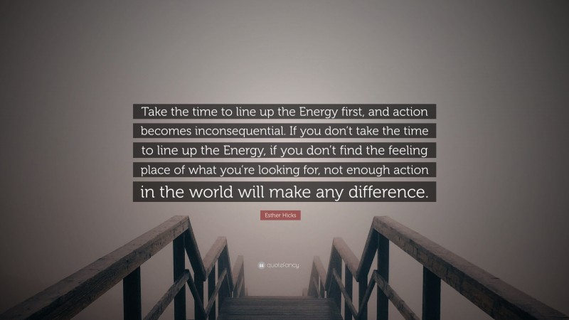 Esther Hicks Quote: “Take the time to line up the Energy first, and action becomes inconsequential. If you don’t take the time to line up the Energy, if you don’t find the feeling place of what you’re looking for, not enough action in the world will make any difference.”