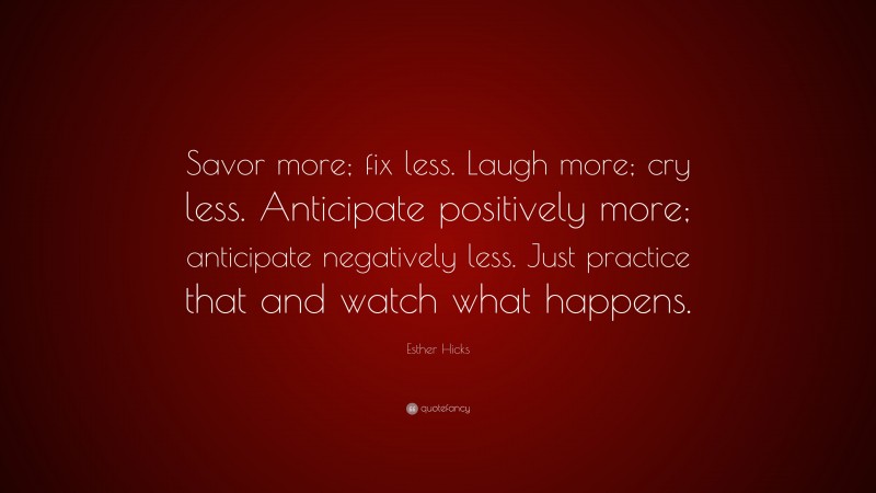 Esther Hicks Quote: “Savor more; fix less. Laugh more; cry less. Anticipate positively more; anticipate negatively less. Just practice that and watch what happens.”