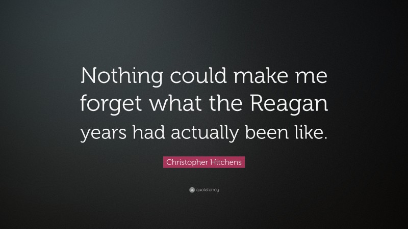 Christopher Hitchens Quote: “Nothing could make me forget what the Reagan years had actually been like.”