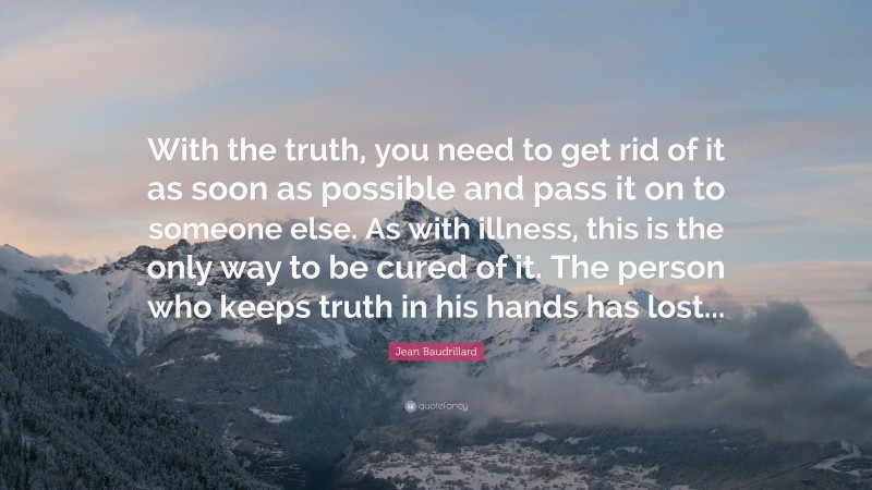Jean Baudrillard Quote: “With the truth, you need to get rid of it as soon as possible and pass it on to someone else. As with illness, this is the only way to be cured of it. The person who keeps truth in his hands has lost...”