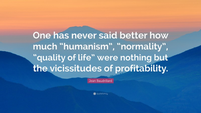Jean Baudrillard Quote: “One has never said better how much “humanism”, “normality”, “quality of life” were nothing but the vicissitudes of profitability.”