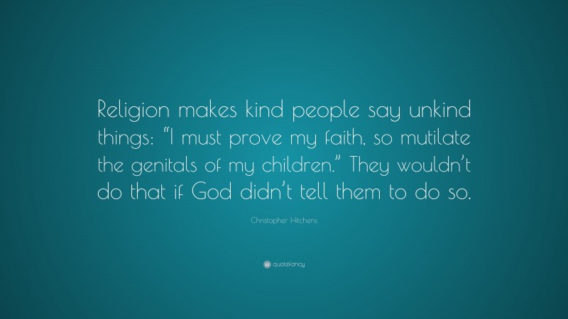 Christopher Hitchens Quote: “Religion makes kind people say unkind things: “I must prove my faith, so mutilate the genitals of my children.” They wouldn’t do that if God didn’t tell them to do so.”