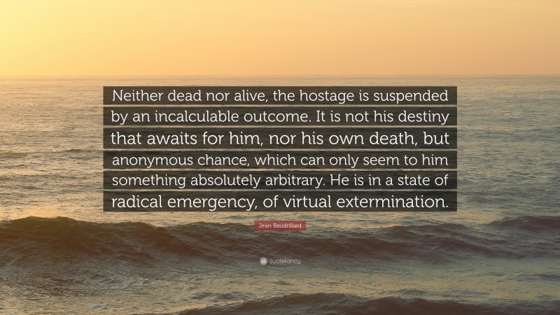 Jean Baudrillard Quote: “Neither dead nor alive, the hostage is suspended by an incalculable outcome. It is not his destiny that awaits for him, nor his own death, but anonymous chance, which can only seem to him something absolutely arbitrary. He is in a state of radical emergency, of virtual extermination.”
