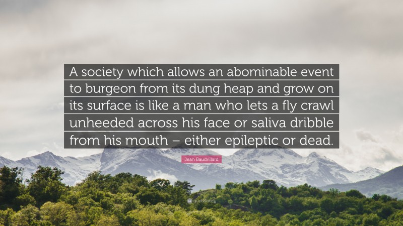 Jean Baudrillard Quote: “A society which allows an abominable event to burgeon from its dung heap and grow on its surface is like a man who lets a fly crawl unheeded across his face or saliva dribble from his mouth – either epileptic or dead.”