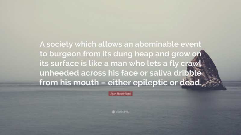 Jean Baudrillard Quote: “A society which allows an abominable event to burgeon from its dung heap and grow on its surface is like a man who lets a fly crawl unheeded across his face or saliva dribble from his mouth – either epileptic or dead.”