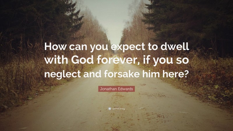 Jonathan Edwards Quote: “How can you expect to dwell with God forever, if you so neglect and forsake him here?”
