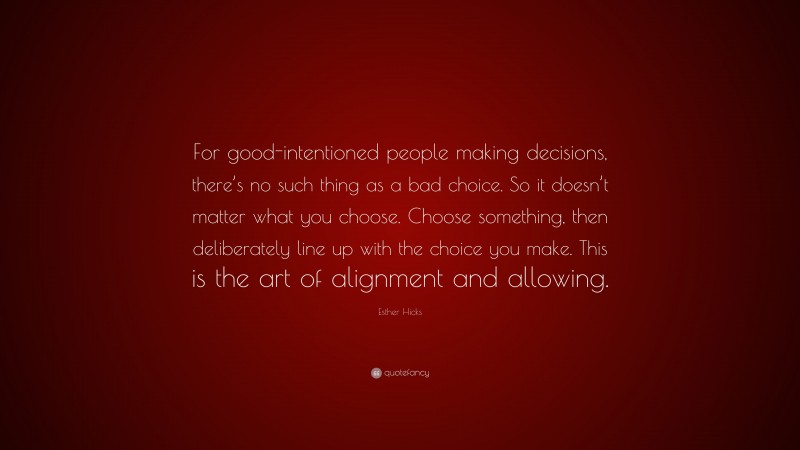 Esther Hicks Quote: “For good-intentioned people making decisions, there’s no such thing as a bad choice. So it doesn’t matter what you choose. Choose something, then deliberately line up with the choice you make. This is the art of alignment and allowing.”