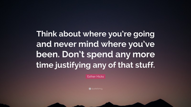 Esther Hicks Quote: “Think about where you’re going and never mind where you’ve been. Don’t spend any more time justifying any of that stuff.”