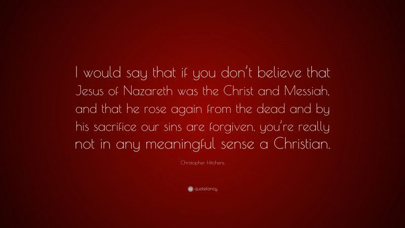 Christopher Hitchens Quote: “I would say that if you don’t believe that Jesus of Nazareth was the Christ and Messiah, and that he rose again from the dead and by his sacrifice our sins are forgiven, you’re really not in any meaningful sense a Christian.”
