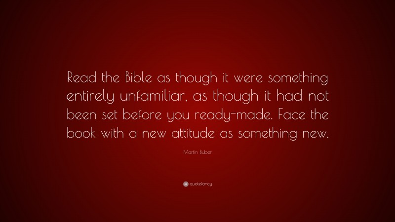 Martin Buber Quote: “Read the Bible as though it were something entirely unfamiliar, as though it had not been set before you ready-made. Face the book with a new attitude as something new.”