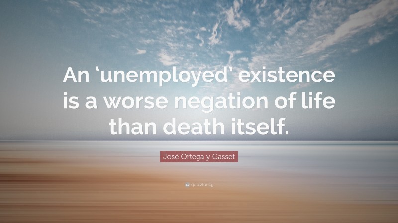 José Ortega y Gasset Quote: “An ‘unemployed’ existence is a worse negation of life than death itself.”