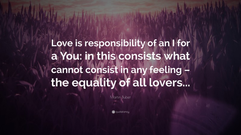 Martin Buber Quote: “Love is responsibility of an I for a You: in this consists what cannot consist in any feeling – the equality of all lovers...”