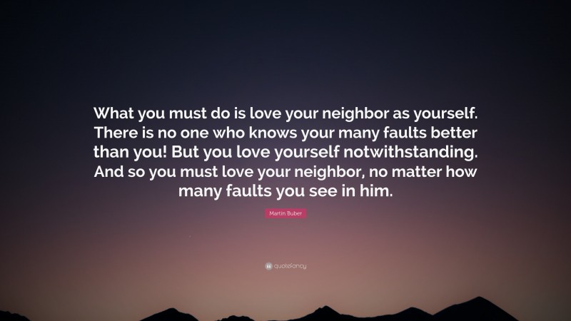 Martin Buber Quote: “What you must do is love your neighbor as yourself. There is no one who knows your many faults better than you! But you love yourself notwithstanding. And so you must love your neighbor, no matter how many faults you see in him.”