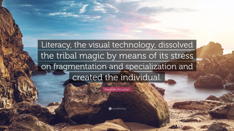 Marshall McLuhan Quote: “Literacy, the visual technology, dissolved the tribal magic by means of its stress on fragmentation and specialization and created the individual.”