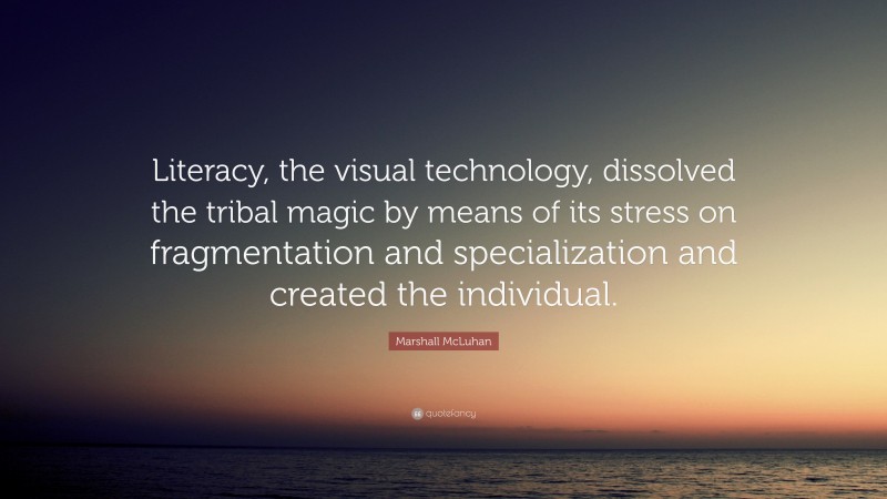 Marshall McLuhan Quote: “Literacy, the visual technology, dissolved the tribal magic by means of its stress on fragmentation and specialization and created the individual.”