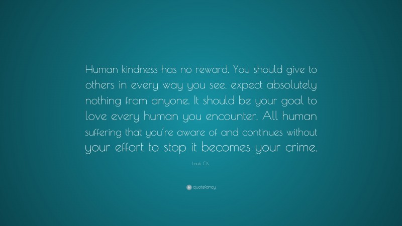 Louis C.K. Quote: “Human kindness has no reward. You should give to others in every way you see. expect absolutely nothing from anyone. It should be your goal to love every human you encounter. All human suffering that you’re aware of and continues without your effort to stop it becomes your crime.”
