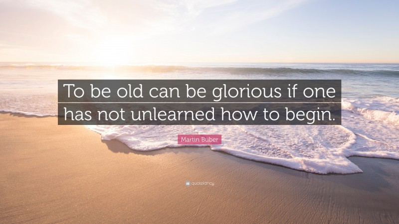 Martin Buber Quote: “To be old can be glorious if one has not unlearned how to begin.”