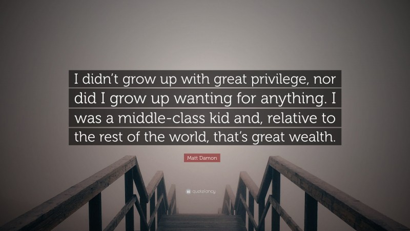 Matt Damon Quote: “I didn’t grow up with great privilege, nor did I grow up wanting for anything. I was a middle-class kid and, relative to the rest of the world, that’s great wealth.”