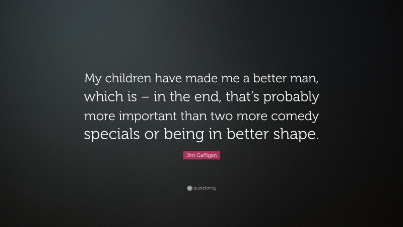 Jim Gaffigan Quote: “My children have made me a better man, which is – in the end, that’s probably more important than two more comedy specials or being in better shape.”