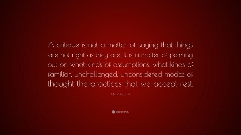 Michel Foucault Quote: “A critique is not a matter of saying that things are not right as they are. It is a matter of pointing out on what kinds of assumptions, what kinds of familiar, unchallenged, unconsidered modes of thought the practices that we accept rest.”
